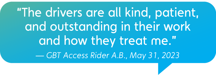 “The drivers are all kind, patient, and outstanding in their work and how they treat me.” — GBT Access Rider A.B., May 31, 2023