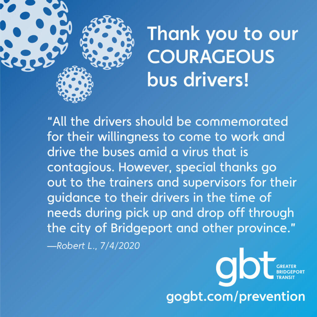 “All the drivers should be commemorated for their willingness to come to work and drive the buses amid a virus that is contagious. However, special thanks go out to the trainers and supervisors for their guidance to their drivers in the time of needs during pick up and drop off through the city of Bridgeport and other province.”— Robert L., 7/4/2020