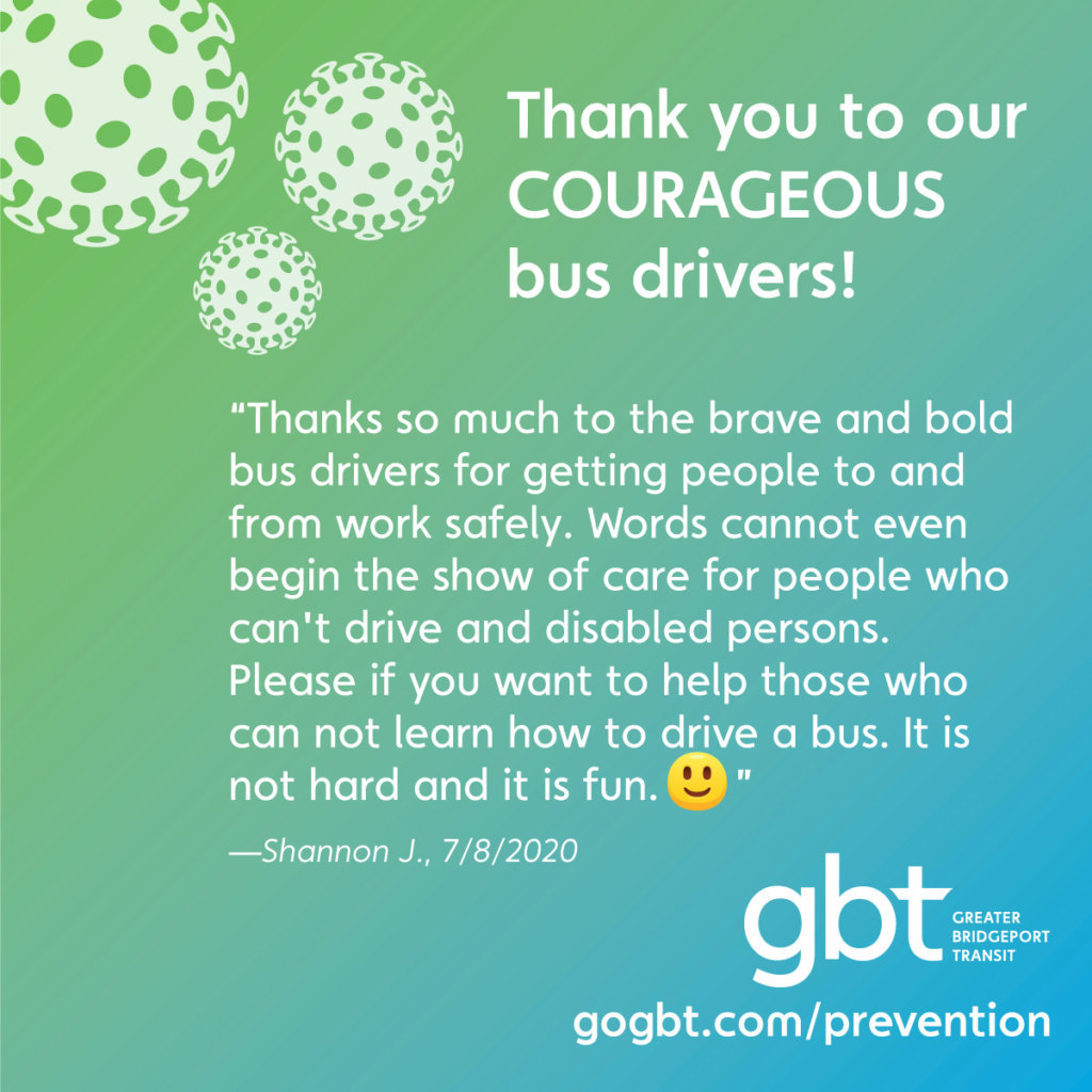 “Thanks so much to the brave and bold bus drivers for getting people to and from work safely. Words cannot even begin the show of care for people who can't drive and disabled persons. Please if you want to help those who can not, learn how to drive a bus. It is not hard and it is fun. :)”— Shannon J., 7/8/2020