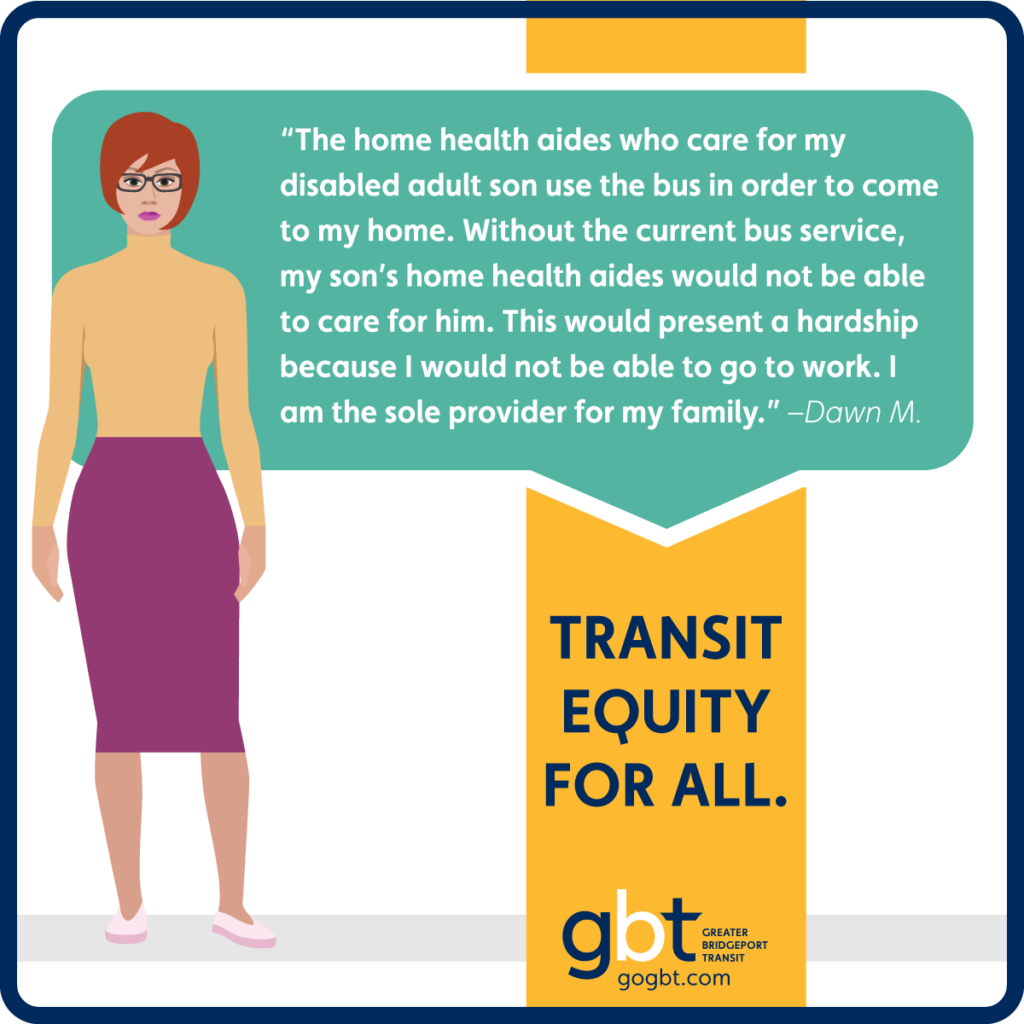 “The home health aides who care for my disabled adult son use the bus in order to come to my home. Without the current bus service, my son’s home health aides would not be able to care for him. This would present a hardship because I would not be able to go to work. I am the sole provider for my family.” –Dawn M.
