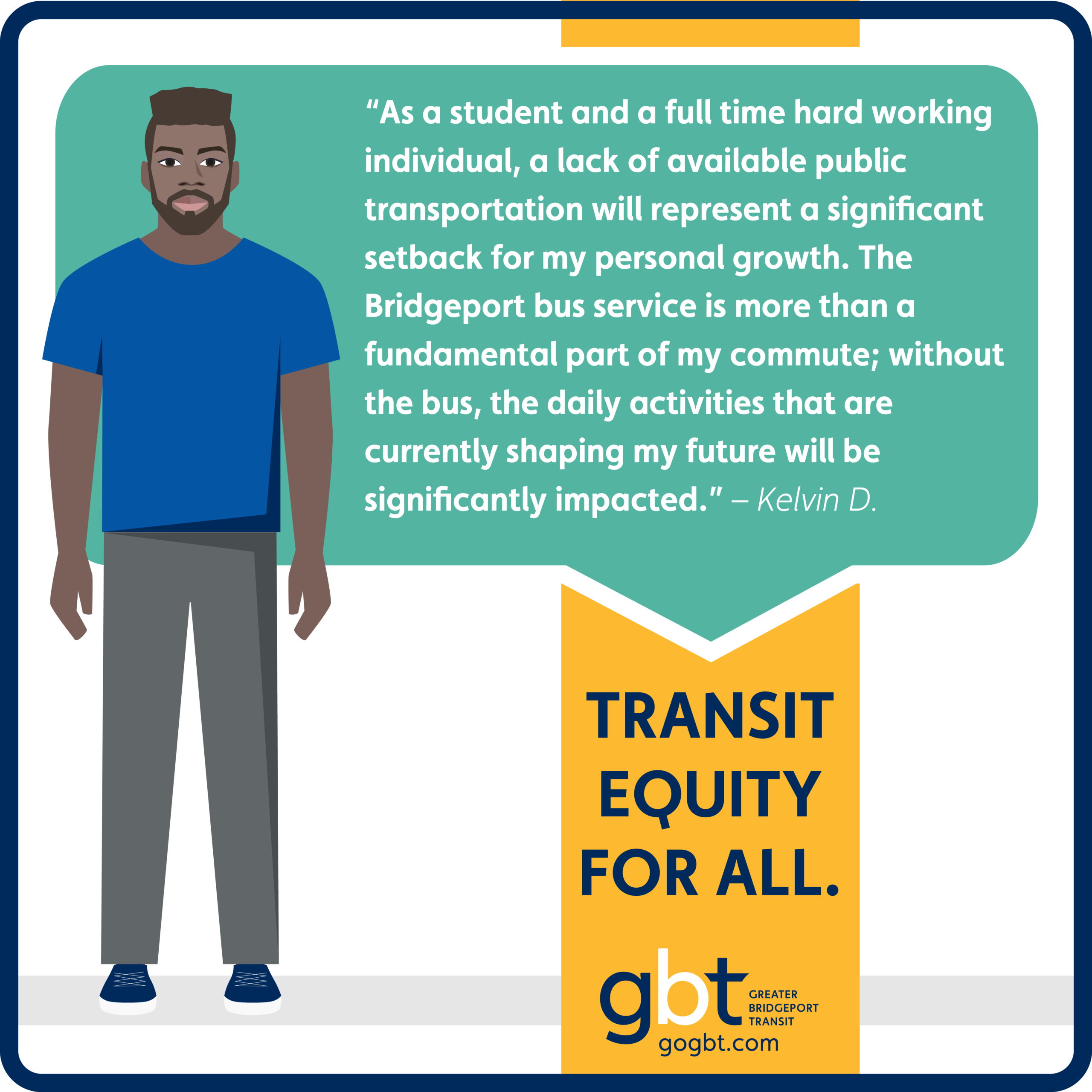 “As a student and a full time hard working individual, a lack of available public transportation will represent a significant setback for my personal growth. The Bridgeport bus service is more than a fundamental part of my commute; without the bus, the daily activities that are currently shaping my future will be significantly impacted.” – Kelvin D. Transit Equity for All.